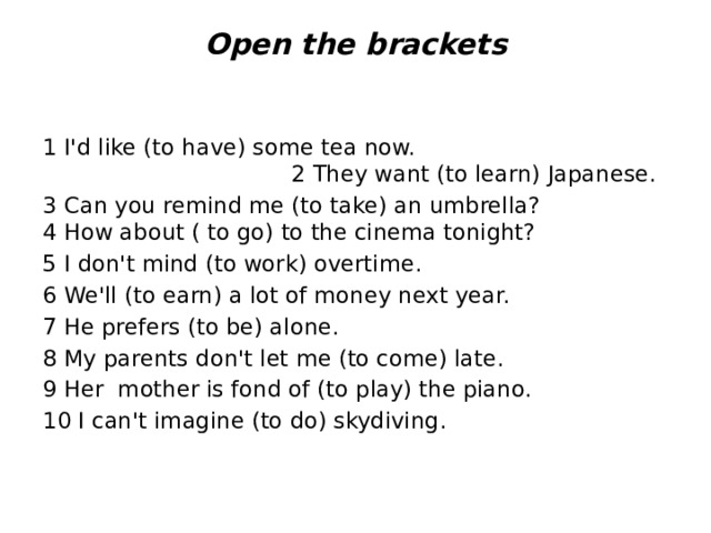 Open the brackets      1 I'd like (to have) some tea now. 2 They want (to learn) Japanese. 3 Can you remind me (to take) an umbrella? 4 How about ( to go) to the cinema tonight? 5 I don't mind (to work) overtime. 6 We'll (to earn) a lot of money next year. 7 He prefers (to be) alone. 8 My parents don't let me (to come) late. 9 Her mother is fond of (to play) the piano. 10 I can't imagine (to do) skydiving.