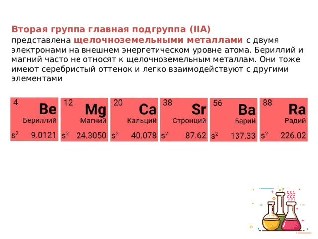 Вторая группа главная подгруппа (IIА) представлена  щелочноземельными металлами  с двумя электронами на внешнем энергетическом уровне атома. Бериллий и магний часто не относят к щелочноземельным металлам. Они тоже имеют серебристый оттенок и легко взаимодействуют с другими элементами