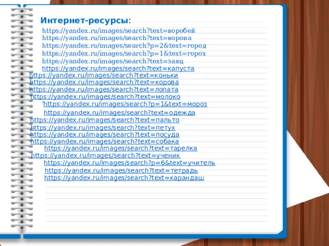 Интернет-ресурсы : https://yandex.ru/images/search?text=воробей https://yandex.ru/images/search?text=ворона https://yandex.ru/images/search?p=2&text=город https://yandex.ru/images/search?p=1&text=горох https://yandex.ru/images/search?text=заяц https://yandex.ru/images/search?text=капуста        https://yandex.ru/images/search?text=коньки https://yandex.ru/images/search?text=корова https://yandex.ru/images/search?text=лопата https://yandex.ru/images/search?text=молоко https://yandex.ru/images/search?p=1&text=мороз https://yandex.ru/images/search?text=одежда https://yandex.ru/images/search?text=пальто https://yandex.ru/images/search?text=петух https://yandex.ru/images/search?text=посуда https://yandex.ru/images/search?text=собака https://yandex.ru/images/search?text=тарелка https://yandex.ru/images/search?text=ученик https://yandex.ru/images/search?p=6&text=учитель https://yandex.ru/images/search?text=тетрадь https://yandex.ru/images/search?text=карандаш