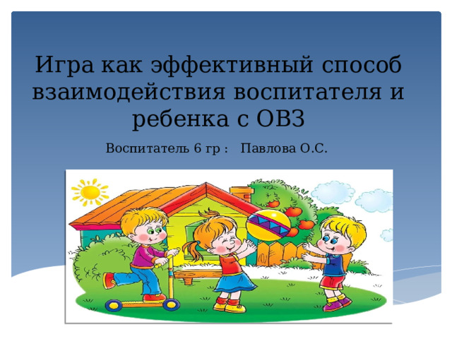 Игра как эффективный способ взаимодействия воспитателя и ребенка с ОВЗ Воспитатель 6 гр : Павлова О.С.