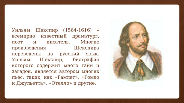 Уильям Шекспир (1564-1616) – всемирно известный драматург, поэт и писатель. Многие произведения Шекспира переведены на русский язык. Уильям Шекспир, биография которого содержит много тайн и загадок, является автором многих пьес, таких, как «Гамлет», «Ромео и Джульетта», «Отелло» и другие.