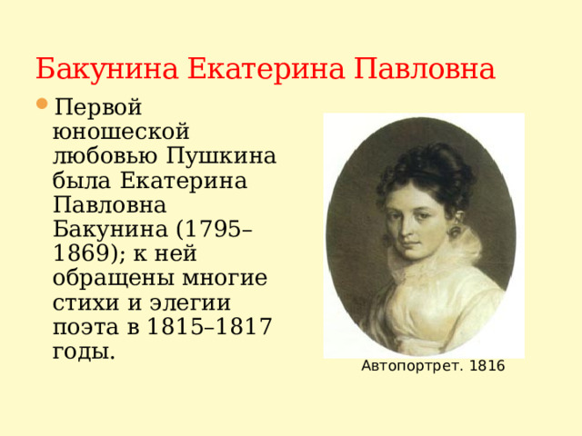 Бакунина Екатерина Павловна Первой юношеской любовью Пушкина была  Екатерина Павловна Бакунина (1795–1869); к ней обращены многие стихи и элегии поэта в 1815–1817 годы. Автопортрет. 1816
