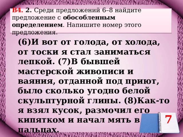 B4. 2. Среди предложений 6–8 найдите предложение с обособленным  определением . Напишите номер этого предложения.    (6)И вот от голода, от холода, от тоски я стал заниматься лепкой. (7)В бывшей мастерской живописи и ваяния, отданной под приют, было сколько угодно белой скульптурной глины. (8)Как-то я взял кусок, размочил его кипятком и начал мять в пальцах.  7