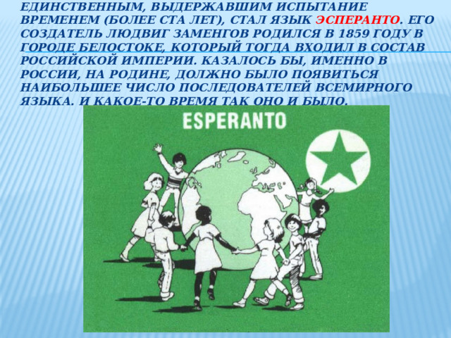 единственным, выдержавшим испытание временем (более ста лет), стал язык эсперанто . Его создатель Людвиг Заменгов родился в 1859 году в городе Белостоке, который тогда входил в состав Российской империи. Казалось бы, именно в России, на родине, должно было появиться наибольшее число последователей всемирного языка. И какое-то время так оно и было.
