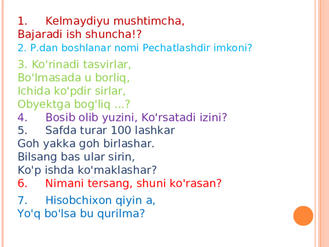 1.     Kelmaydiyu mushtimcha,  Bajaradi ish shuncha!?      2. P.dan boshlanar nomi Pechatlashdir imkoni?        3. Ko'rinadi tasvirlar,  Bo'lmasada u borliq,  Ichida ko'pdir sirlar,  Obyektga bog'liq ...?        4.     Bosib olib yuzini, Ko'rsatadi izini?       5.     Safda turar 100 lashkar  Goh yakka goh birlashar.  Bilsang bas ular sirin,      Ko'p ishda ko'maklashar?  6.     Nimani tersang, shuni ko'rasan?          7.     Hisobchixon qiyin a,  Yo'q bo'lsa bu qurilma? 