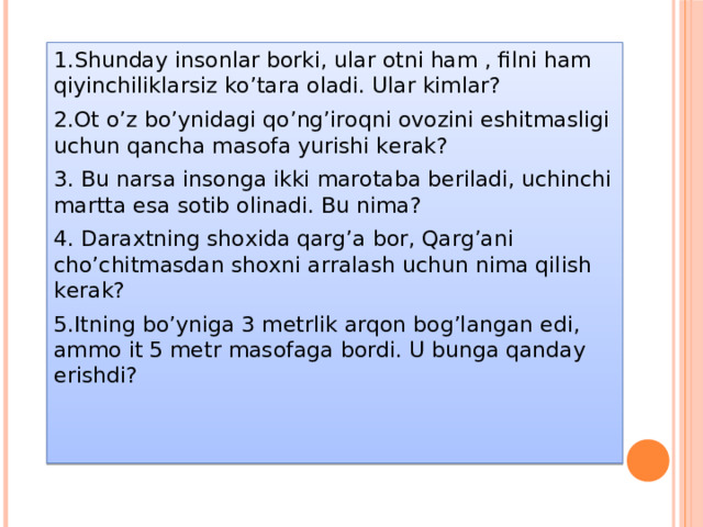 1.Shunday insonlar borki, ular otni ham , filni ham qiyinchiliklarsiz ko’tara oladi. Ular kimlar? 2.Ot o’z bo’ynidagi qo’ng’iroqni ovozini eshitmasligi uchun qancha masofa yurishi kerak? 3. Bu narsa insonga ikki marotaba beriladi, uchinchi martta esa sotib olinadi. Bu nima? 4. Daraxtning shoxida qarg’a bor, Qarg’ani cho’chitmasdan shoxni arralash uchun nima qilish kerak? 5.Itning bo’yniga 3 metrlik arqon bog’langan edi, ammo it 5 metr masofaga bordi. U bunga qanday erishdi?