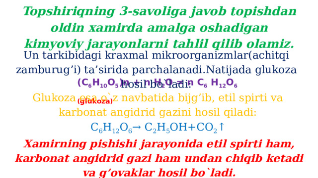 Topshiriqning 3-savoliga javob topishdan oldin xamirda amalga oshadigan kimyoviy jarayonlarni tahlil qilib olamiz. Un tarkibidagi kraxmal mikroorganizmlar(achitqi zamburug’i) ta’sirida parchalanadi.Natijada glukoza hosil bo`ladi: (С 6 Н 10 О 5 )n + n Н 2 О = n С 6  Н 12 О 6 ( glukoza ) Glukoza esa o`z navbatida bijg’ib, etil spirti va karbonat angidrid gazini hosil qiladi: C 6 H 12 O 6 → C 2 H 5 OH+CO 2 ↑ Xamirning pishishi jarayonida etil spirti ham, karbonat angidrid gazi ham undan chiqib ketadi va g’ovaklar hosil bo`ladi.