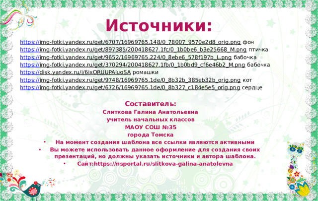 Источники: https:// img-fotki.yandex.ru/get/6707/16969765.148/0_78007_9570e2d8_orig.png фон https:// img-fotki.yandex.ru/get/897385/200418627.1fc/0_1b0be6_b3e25668_M.png птичка https :// img-fotki.yandex.ru/get/9652/16969765.224/0_8ebe6_578f197b_L.png бабочка https:// img-fotki.yandex.ru/get/370294/200418627.1fb/0_1b0bd9_cf6e46b2_M.png бабочка https:// disk.yandex.ru/i/6ixORUUPAluoSA ромашки https:// img-fotki.yandex.ru/get/9748/16969765.1de/0_8b32b_385eb32b_orig.png кот https:// img-fotki.yandex.ru/get/6726/16969765.1de/0_8b327_c184e5e5_orig.png сердце Составитель: Слиткова Галина Анатольевна учитель начальных классов МАОУ СОШ №35 города Томска