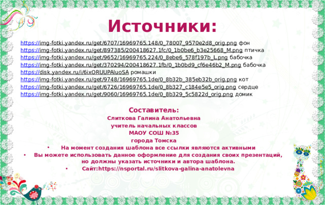 Источники: https:// img-fotki.yandex.ru/get/6707/16969765.148/0_78007_9570e2d8_orig.png фон https:// img-fotki.yandex.ru/get/897385/200418627.1fc/0_1b0be6_b3e25668_M.png птичка https :// img-fotki.yandex.ru/get/9652/16969765.224/0_8ebe6_578f197b_L.png бабочка https:// img-fotki.yandex.ru/get/370294/200418627.1fb/0_1b0bd9_cf6e46b2_M.png бабочка https:// disk.yandex.ru/i/6ixORUUPAluoSA ромашки https:// img-fotki.yandex.ru/get/9748/16969765.1de/0_8b32b_385eb32b_orig.png кот https:// img-fotki.yandex.ru/get/6726/16969765.1de/0_8b327_c184e5e5_orig.png сердце https:// img-fotki.yandex.ru/get/9060/16969765.1de/0_8b329_5c5822d_orig.png домик Составитель: Слиткова Галина Анатольевна учитель начальных классов МАОУ СОШ №35 города Томска