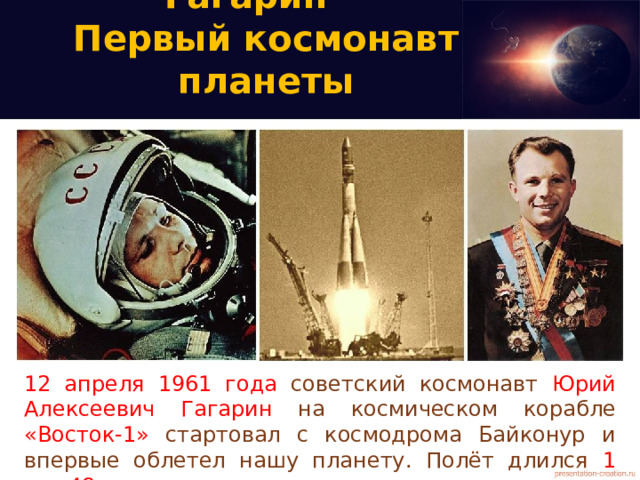 Юрий Алексеевич Гагарин -  Первый космонавт планеты 12 апреля 1961 года советский космонавт Юрий Алексеевич Гагарин на космическом корабле «Восток-1» стартовал с космодрома Байконур и впервые облетел нашу планету. Полёт длился 1 час 48 минут .