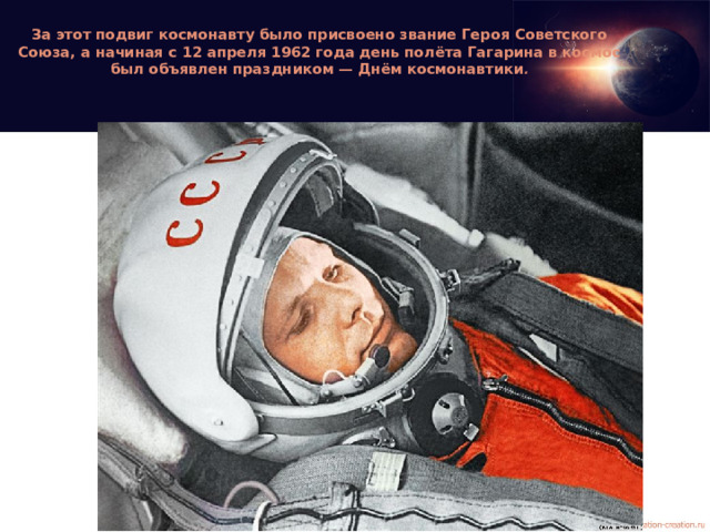 За этот подвиг космонавту было присвоено звание Героя Советского Союза, а начиная с 12 апреля 1962 года день полёта Гагарина в космос был объявлен праздником — Днём космонавтики .
