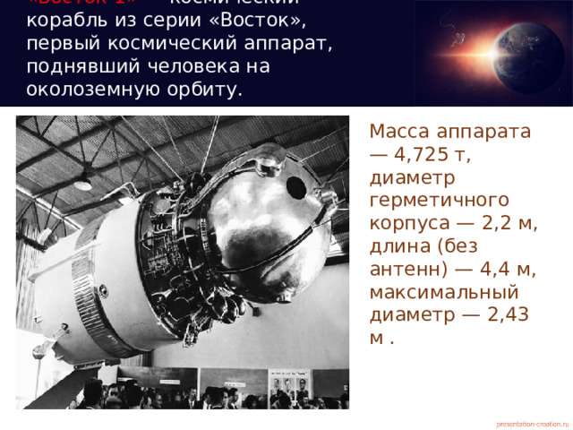 «Восток-1» — космический корабль из серии «Восток», первый космический аппарат, поднявший человека на околоземную орбиту.   Масса аппарата — 4,725 т, диаметр герметичного корпуса — 2,2 м, длина (без антенн) — 4,4 м, максимальный диаметр — 2,43 м .