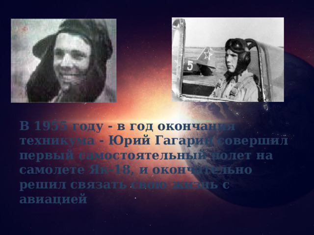 В 1955 году - в год окончания техникума - Юрий Гагарин совершил первый самостоятельный полет на самолете Як-18, и окончательно решил связать свою жизнь с авиацией