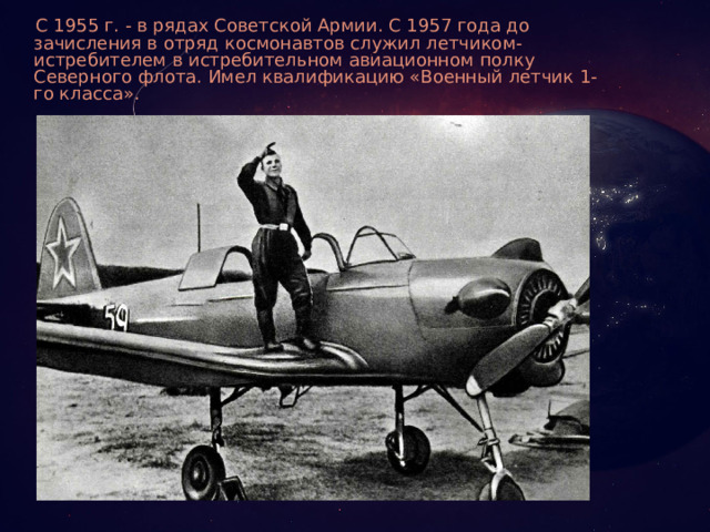 С 1955 г. - в рядах Советской Армии. С 1957 года до зачисления в отряд космонавтов служил летчиком- истребителем в истребительном авиационном полку Северного флота. Имел квалификацию «Военный летчик 1-го класса».
