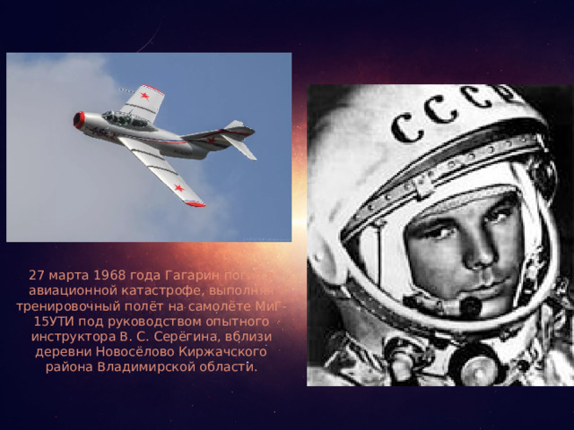 27 марта 1968 года Гагарин погиб в авиационной катастрофе, выполняя тренировочный полёт на самолёте МиГ-15УТИ под руководством опытного инструктора В. С. Серёгина, вблизи деревни Новосёлово Киржачского района Владимирской области.