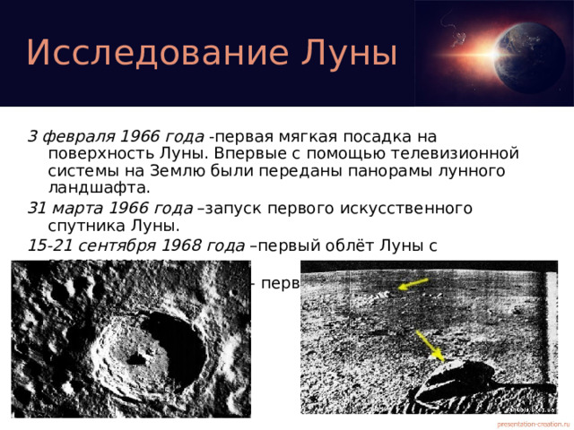 Исследование Луны 3 февраля 1966 года -первая мягкая посадка на поверхность Луны. Впервые с помощью телевизионной системы на Землю были переданы панорамы лунного ландшафта. 31 марта 1966 года –запуск первого искусственного спутника Луны. 15-21 сентября 1968 года –первый облёт Луны с возвращением. 12-24 сентября 1970 года - первая доставка лунного грунта.