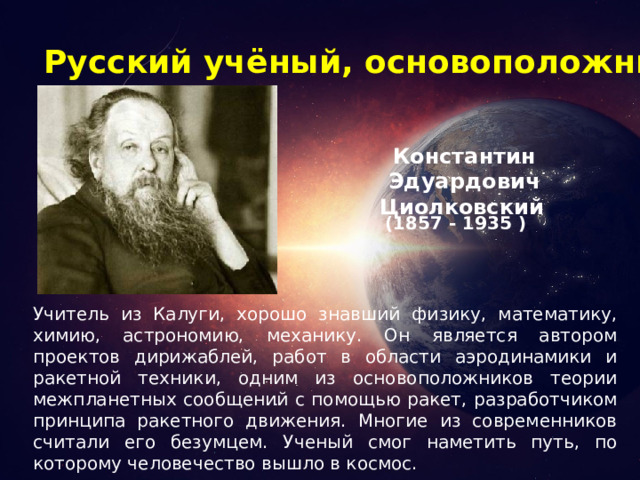 Русский учёный, основоположник космонавтики Константин Эдуардович Циолковский  (1857 - 1935 ) Учитель из Калуги, хорошо знавший физику, математику, химию, астрономию, механику. Он является автором проектов дирижаблей, работ в области аэродинамики и ракетной техники, одним из основоположников теории межпланетных сообщений с помощью ракет, разработчиком принципа ракетного движения. Многие из современников считали его безумцем. Ученый смог наметить путь, по которому человечество вышло в космос.