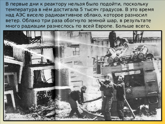 В первые дни к реактору нельзя было подойти, поскольку температура в нём достигала 5 тысяч градусов. В это время над АЭС висело радиоактивное облако, которое разносил ветер. Облако три раза обогнуло земной шар, в результате много радиации разнеслось по всей Европе. Больше всего, конечно, досталось Украине и Белоруссии.