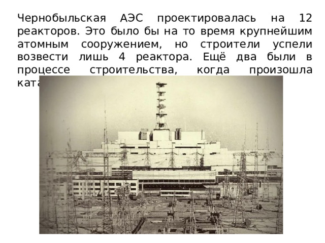 Чернобыльская АЭС проектировалась на 12 реакторов. Это было бы на то время крупнейшим атомным сооружением, но строители успели возвести лишь 4 реактора. Ещё два были в процессе строительства, когда произошла катастрофа.