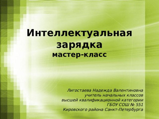 Интеллектуальная зарядка  мастер-класс Лигостаева Надежда Валентиновна учитель начальных классов высшей квалификационной категории ГБОУ СОШ № 551 Кировского района Санкт-Петербурга