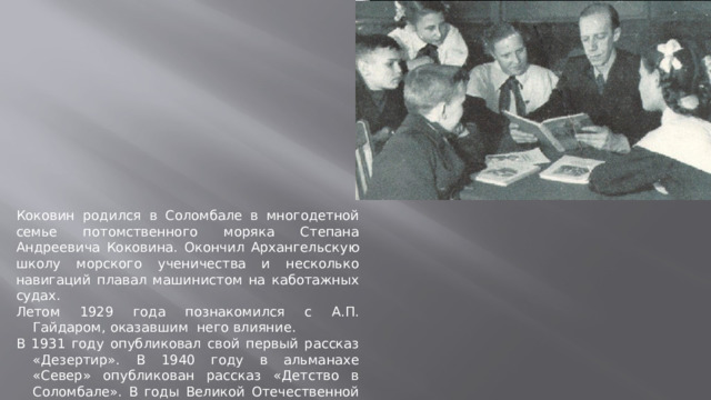 Коковин родился в Соломбале в многодетной семье потомственного моряка Степана Андреевича Коковина. Окончил Архангельскую школу морского ученичества и несколько навигаций плавал машинистом на каботажных судах. Летом 1929 года познакомился с А.П. Гайдаром, оказавшим него влияние. В 1931 году опубликовал свой первый рассказ «Дезертир». В 1940 году в альманахе «Север» опубликован рассказ «Детство в Соломбале». В годы Великой Отечественной войны работал военным журналистом газеты «Патриот Родины»