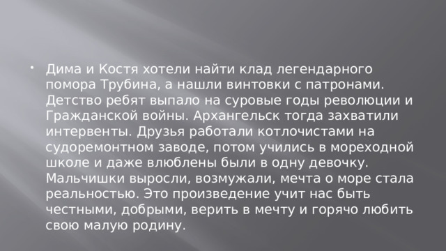 Дима и Костя хотели найти клад легендарного помора Трубина, а нашли винтовки с патронами. Детство ребят выпало на суровые годы революции и Гражданской войны. Архангельск тогда захватили интервенты. Друзья работали котлочистами на судоремонтном заводе, потом учились в мореходной школе и даже влюблены были в одну девочку. Мальчишки выросли, возмужали, мечта о море стала реальностью. Это произведение учит нас быть честными, добрыми, верить в мечту и горячо любить свою малую родину.