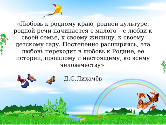 «Любовь к родному краю, родной культуре, родной речи начинается с малого – с любви к своей семье, к своему жилищу, к своему детскому саду. Постепенно расширяясь, эта любовь переходит в любовь к Родине, её истории, прошлому и настоящему, ко всему человечеству»  Д.С.Лихачёв