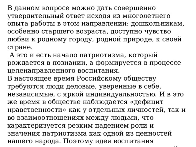 В данном вопросе можно дать совершенно утвердительный ответ исходя из многолетнего опыта работы в этом направлении: дошкольникам, особенно старшего возраста, доступно чувство любви к родному городу, родной природе, к своей стране.  А это и есть начало патриотизма, который рождается в познании, а формируется в процессе целенаправленного воспитания. В настоящее время Российскому обществу требуются люди деловые, уверенные в себе, независимые, с яркой индивидуальностью. И в это же время в обществе наблюдается «дефицит нравственности» как у отдельных личностей, так и во взаимоотношениях между людьми, что характеризуется резким падением роли и значения патриотизма как одной из ценностей нашего народа. Поэтому идея воспитания патриотизма, духовно – нравственных ценностей и гражданственности становится государственной.