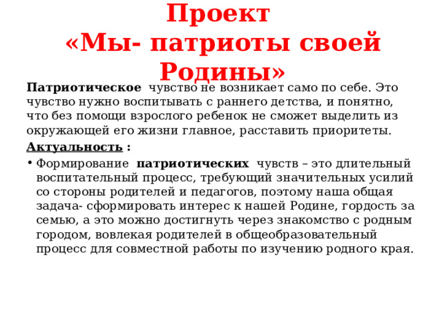 Проект  «Мы- патриоты своей Родины» Патриотическое   чувство не возникает само по себе. Это чувство нужно воспитывать с раннего детства, и понятно, что без помощи взрослого ребенок не сможет выделить из окружающей его жизни главное, расставить приоритеты. Актуальность   :