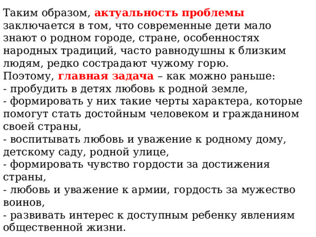 Таким образом, актуальность проблемы заключается в том, что современные дети мало знают о родном городе, стране, особенностях народных традиций, часто равнодушны к близким людям, редко сострадают чужому горю. Поэтому, главная задача – как можно раньше: - пробудить в детях любовь к родной земле, - формировать у них такие черты характера, которые помогут стать достойным человеком и гражданином своей страны, - воспитывать любовь и уважение к родному дому, детскому саду, родной улице, - формировать чувство гордости за достижения страны, - любовь и уважение к армии, гордость за мужество воинов, - развивать интерес к доступным ребенку явлениям общественной жизни.