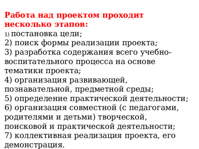 Работа над проектом проходит несколько этапов: 1) постановка цели; 2) поиск формы реализации проекта; 3) разработка содержания всего учебно-воспитательного процесса на основе тематики проекта; 4) организация развивающей, познавательной, предметной среды; 5) определение практической деятельности; 6) организация совместной (с педагогами, родителями и детьми) творческой, поисковой и практической деятельности; 7) коллективная реализация проекта, его демонстрация.