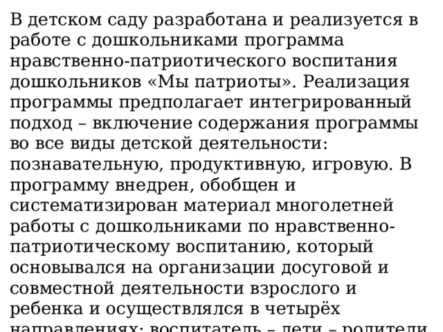 В детском саду разработана и реализуется в работе с дошкольниками программа нравственно-патриотического воспитания дошкольников «Мы патриоты». Реализация программы предполагает интегрированный подход – включение содержания программы во все виды детской деятельности: познавательную, продуктивную, игровую. В программу внедрен, обобщен и систематизирован материал многолетней работы с дошкольниками по нравственно-патриотическому воспитанию, который основывался на организации досуговой и совместной деятельности взрослого и ребенка и осуществлялся в четырёх направлениях: воспитатель – дети – родители – общественные организации: см.ниже.