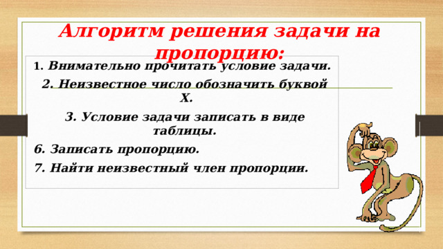 Алгоритм решения задачи на пропорцию: 1. Внимательно прочитать условие задачи.  2. Неизвестное число обозначить буквой Х.  3. Условие задачи записать в виде таблицы.  6. Записать пропорцию.  7. Найти неизвестный член пропорции.