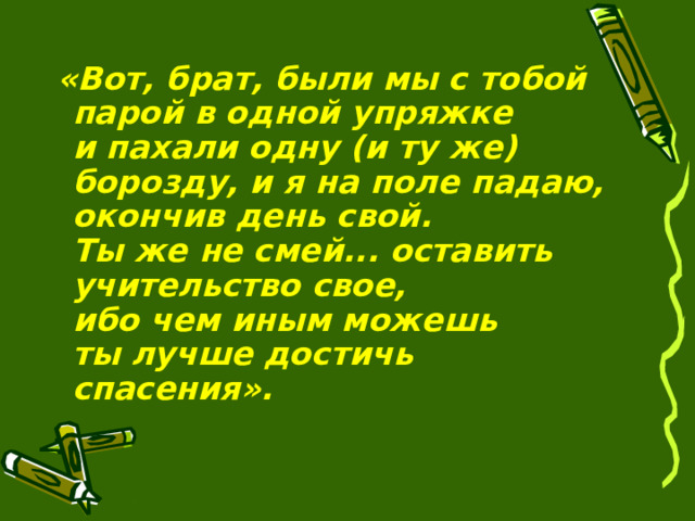 «Вот, брат, были мы с тобой парой в одной упряжке и   пахали одну (и   ту   же) борозду, и   я   на   поле падаю, окончив день свой. Ты   же   не смей... оставить учительство свое, ибо   чем   иным можешь ты   лучше достичь спасения».