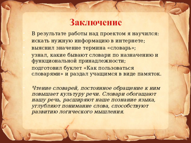 В результате работы над проектом я научился: искать нужную информацию в интернете; выяснил значение термина «словарь»; узнал, какие бывают словари по назначению и функциональной принадлежности; подготовил буклет «Как пользоваться словарями» и раздал учащимся в виде памяток.  Чтение словарей, постоянное обращение к ним повышает культуру речи. Словари обогащают нашу речь, расширяют наше познание языка, углубляют понимание слова, способствуют развитию логического мышления.