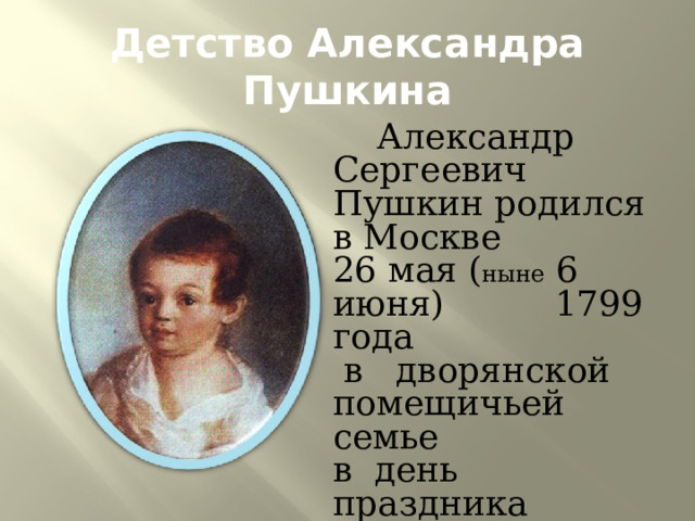 Детство Александра Пушкина  Александр Сергеевич Пушкин родился в Москве 26 мая ( ныне 6 июня) 1799 года  в дворянской помещичьей семье в день праздника Вознесения