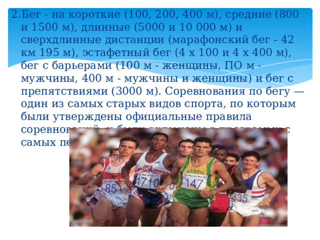 2.Бег - на короткие (100, 200, 400 м), средние (800 и 1500 м), длинные (5000 и 10 000 м) и сверхдлинные дистанции (марафонский бег - 42 км 195 м), эстафетный бег (4 х 100 и 4 х 400 м), бег с барьерами (100 м - женщины, ПО м - мужчины, 400 м - мужчины и женщины) и бег с препятствиями (3000 м). Соревнования по бегу — один из самых старых видов спорта, по которым были утверждены официальные правила соревнований, и были включены в программу с самых первых олимпийских игр 1896 года.