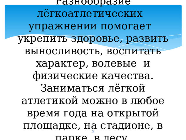 Разнообразие лёгкоатлетических упражнении помогает укрепить здоровье, развить выносливость, воспитать характер, волевые и физические качества. Заниматься лёгкой атлетикой можно в любое время года на открытой площадке, на стадионе, в парке, в лесу.