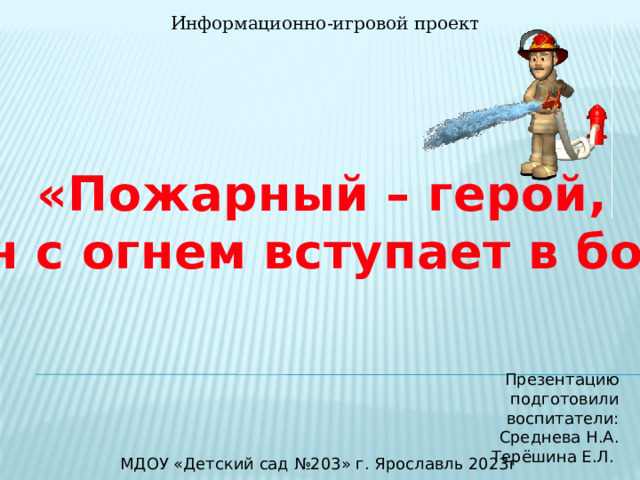 Информационно-игровой проект «Пожарный – герой, он с огнем вступает в бой»  Презентацию подготовили воспитатели: Среднева Н.А. Терёшина Е.Л. МДОУ «Детский сад №203» г. Ярославль 2023г