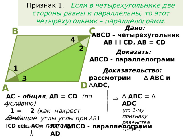 Признак 1. Если в четырехугольнике две стороны равны и параллельны, то этот четырехугольник – параллелограмм. Дано:  АВСD – четырехугольник AB l l CD, AB = CD В С 4 2 Доказать:  АВСD - параллелограмм  1 Доказательство:  рассмотрим ∆ АВС и ∆ ADC, 3 D A AC - общая , AB = CD (по условию) ∆  АВС = ∆ ADC (по 1-му признаку  1 = 2 (как накрест лежащие углы углы при АВ l lСD сек. АС ), поэтому  ), равенства треуг.) но BC l l AD АВСD - параллелограмм
