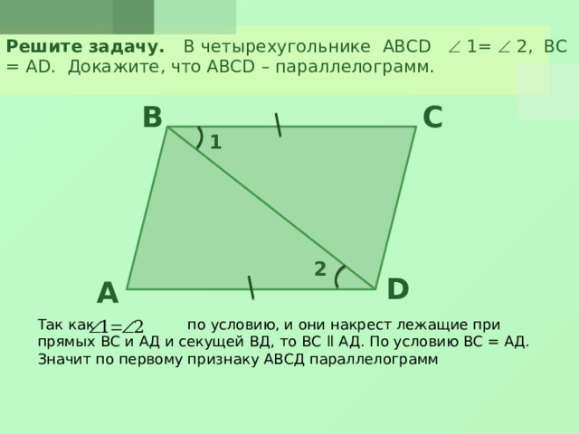 Решите задачу. В четырехугольнике ABCD  1=  2, ВС = АD. Докажите, что ABCD – параллелограмм. B C 1 2 D A Так как по условию, и они накрест лежащие при прямых ВС и АД и секущей ВД, то ВС ll АД. По условию ВС = АД. Значит по первому признаку АВСД параллелограмм