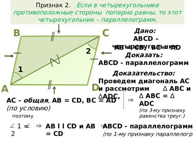 Признак 2. Если в четырехугольнике противоположные стороны попарно равны, то этот четырехугольник – параллелограмм. В С Дано:  АВСD – четырехугольник AB = CD, BC = AD 2 Доказать:  АВСD - параллелограмм 1 Доказательство:  Проведем диагональ АС и рассмотрим ∆ АВС и ∆ ADC, D А ∆  АВС = ∆ ADC (по 3-му признаку равенства треуг.) AC - общая , AB = CD, BC = AD (по условию)  поэтому АВСD - параллелограмм  AB l l CD и AB = CD  1 = 2 (по 1-му признаку параллелогр.)
