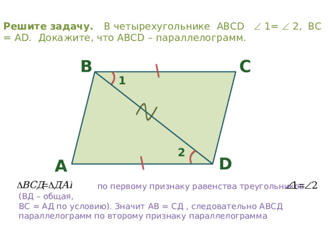 Решите задачу. В четырехугольнике ABCD  1=  2, ВС = АD. Докажите, что ABCD – параллелограмм. C B 1 2 D A  по первому признаку равенства треугольников (ВД – общая, ВС = АД по условию). Значит АВ = СД , следовательно АВСД параллелограмм по второму признаку параллелограмма