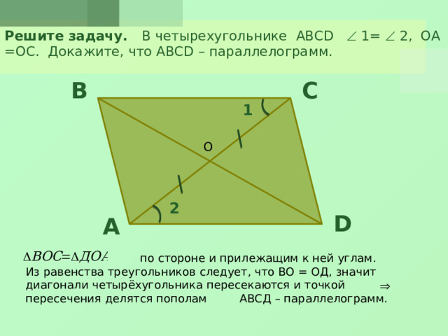 Решите задачу. В четырехугольнике ABCD  1=  2, ОА =ОС. Докажите, что ABCD – параллелограмм. B C 1 О 2 D A  по стороне и прилежащим к ней углам. Из равенства треугольников следует, что ВО = ОД, значит диагонали четырёхугольника пересекаются и точкой пересечения делятся пополам АВСД – параллелограмм.