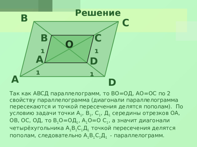 Решение B C B₁ C₁ O A₁ D₁ A D Так как АВСД параллелограмм, то ВО=ОД, АО=ОС по 2 свойству параллелограмма (диагонали параллелограмма пересекаются и точкой пересечения делятся пополам). По условию задачи точки А 1 , В 1 , С 1 , Д 1 середины отрезков ОА, ОВ, ОС, ОД, то В 1 О=ОД 1 , А 1 О=О С 1 , а значит диагонали четырёхугольника А 1 В 1 С 1 Д 1 точкой пересечения делятся пополам, следовательно А 1 В 1 С 1 Д 1 - параллелограмм.
