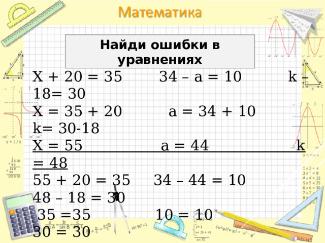 Найди ошибки в уравнениях Х + 20 = 35 34 – а = 10 k – 18= 30 Х = 35 + 20 а = 34 + 10 k= 30-18 Х = 55 а = 44 k = 48 55 + 20 = 35 34 – 44 = 10 48 – 18 = 30  35 =35 10 = 10 30 = 30