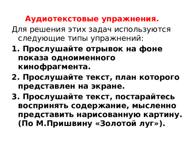 Аудиотекстовые упражнения. Для решения этих задач используются следующие типы упражнений: 1. Прослушайте отрывок на фоне показа одноименного кинофрагмента. 2. Прослушайте текст, план которого представлен на экране. 3. Прослушайте текст, постарайтесь воспринять содержание, мысленно представить нарисованную картину. (По М.Пришвину «Золотой луг»).