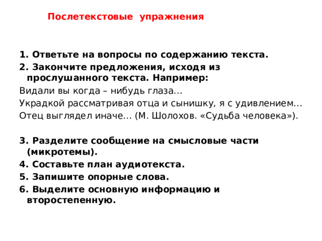 Послетекстовые упражнения  1. Ответьте на вопросы по содержанию текста. 2. Закончите предложения, исходя из прослушанного текста. Например: Видали вы когда – нибудь глаза… Украдкой рассматривая отца и сынишку, я с удивлением… Отец выглядел иначе… (М. Шолохов. «Судьба человека»). 3. Разделите сообщение на смысловые части (микротемы). 4. Составьте план аудиотекста. 5. Запишите опорные слова. 6. Выделите основную информацию и второстепенную.