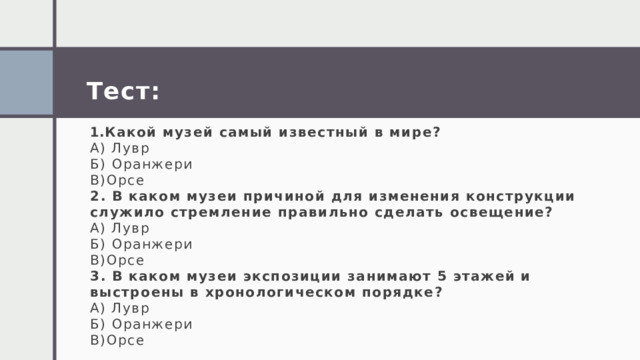 Тест:  Какой музей самый известный в мире? А) Лувр Б) Оранжери В)Орсе 2. В каком музеи причиной для изменения конструкции служило стремление правильно сделать освещение? А) Лувр Б) Оранжери В)Орсе 3. В каком музеи экспозиции занимают 5 этажей и выстроены в хронологическом порядке? А) Лувр Б) Оранжери В)Орсе