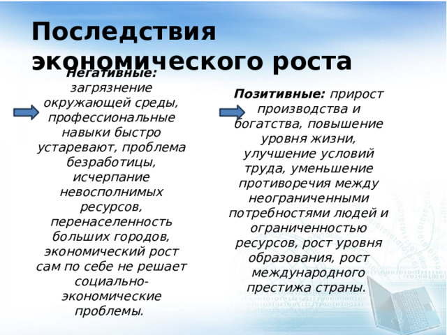 Последствия экономического роста Позитивные: прирост производства и богатства, повышение уровня жизни, улучшение условий труда, уменьшение противоречия между неограниченными потребностями людей и ограниченностью ресурсов, рост уровня образования, рост международного престижа страны. Негативные: загрязнение окружающей среды, профессиональные навыки быстро устаревают, проблема безработицы, исчерпание невосполнимых ресурсов, перенаселенность больших городов, экономический рост сам по себе не решает социально-экономические проблемы.